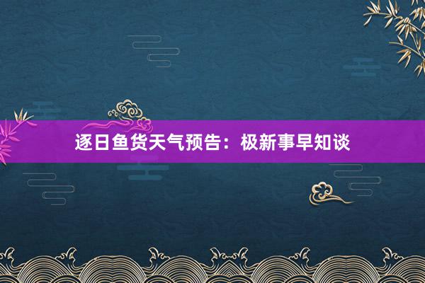 逐日鱼货天气预告：极新事早知谈