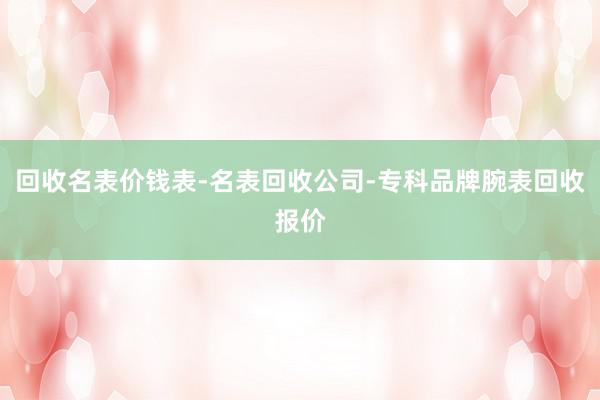 回收名表价钱表-名表回收公司-专科品牌腕表回收报价