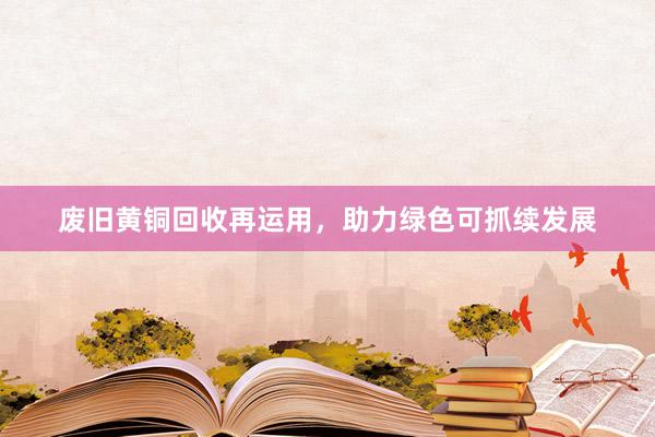 废旧黄铜回收再运用，助力绿色可抓续发展