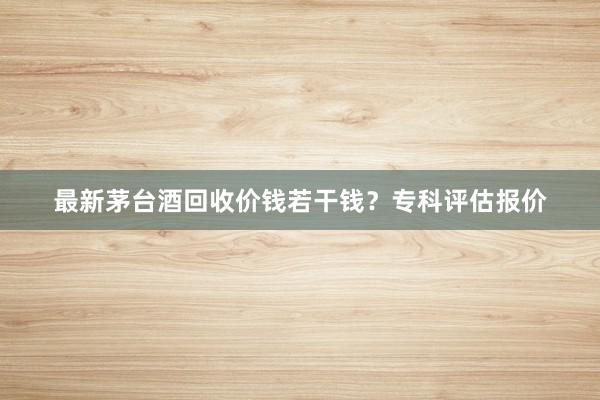 最新茅台酒回收价钱若干钱？专科评估报价