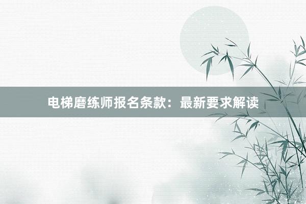 电梯磨练师报名条款：最新要求解读