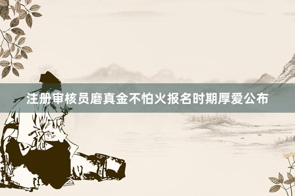 注册审核员磨真金不怕火报名时期厚爱公布