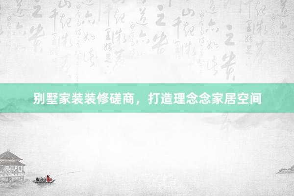 别墅家装装修磋商，打造理念念家居空间