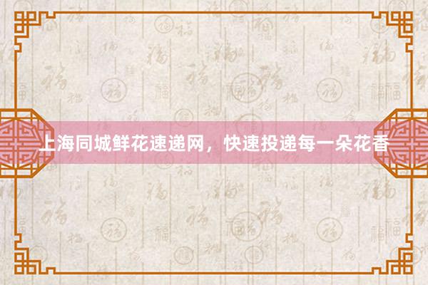 上海同城鲜花速递网，快速投递每一朵花香