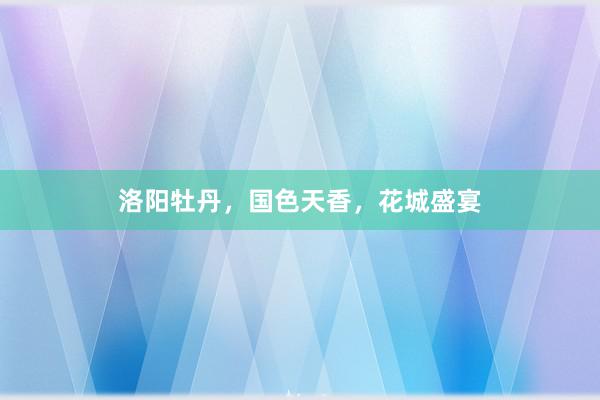 洛阳牡丹，国色天香，花城盛宴