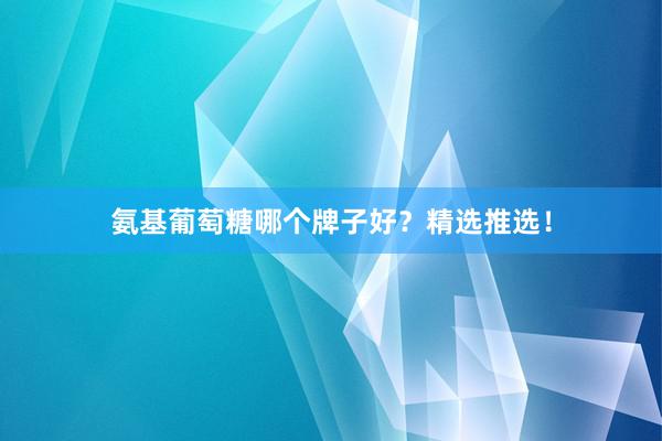 氨基葡萄糖哪个牌子好？精选推选！